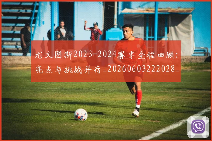 尤文图斯2023-2024赛季全程回顾：亮点与挑战并存_20260603222028_20260703233801_20260722151032