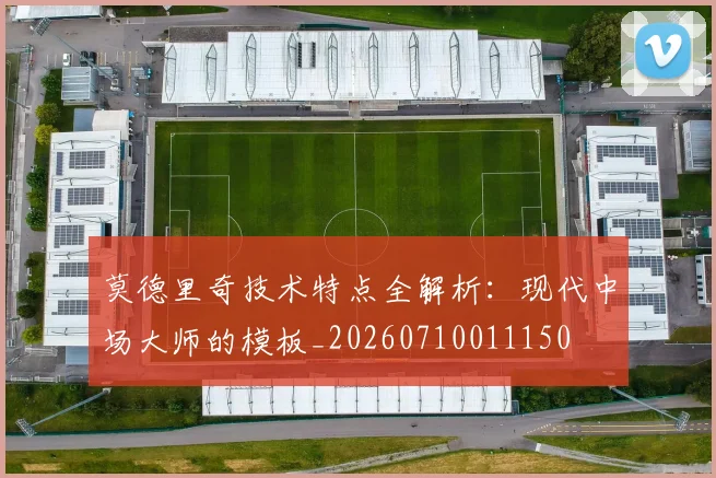 莫德里奇技术特点全解析：现代中场大师的模板_20260710011150