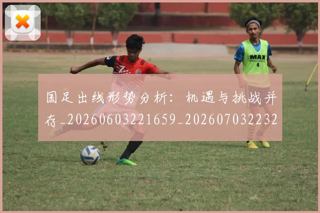 国足出线形势分析：机遇与挑战并存_20260603221659_20260703223244_20260719162504