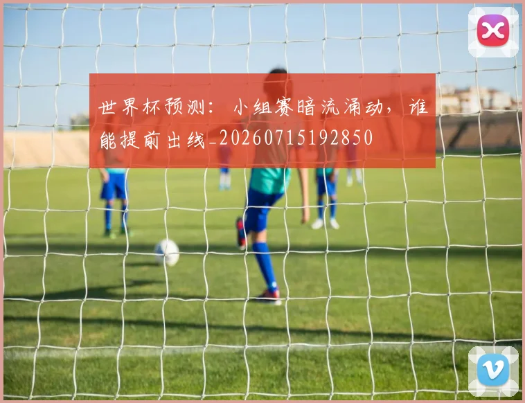 世界杯预测：小组赛暗流涌动，谁能提前出线_20260715192850