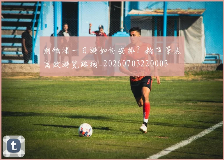 利物浦一日游如何安排？精华景点高效游览路线_20260703220003