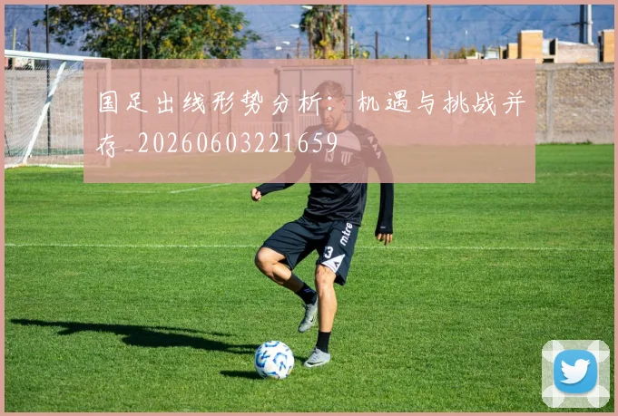 国足出线形势分析：机遇与挑战并存_20260603221659