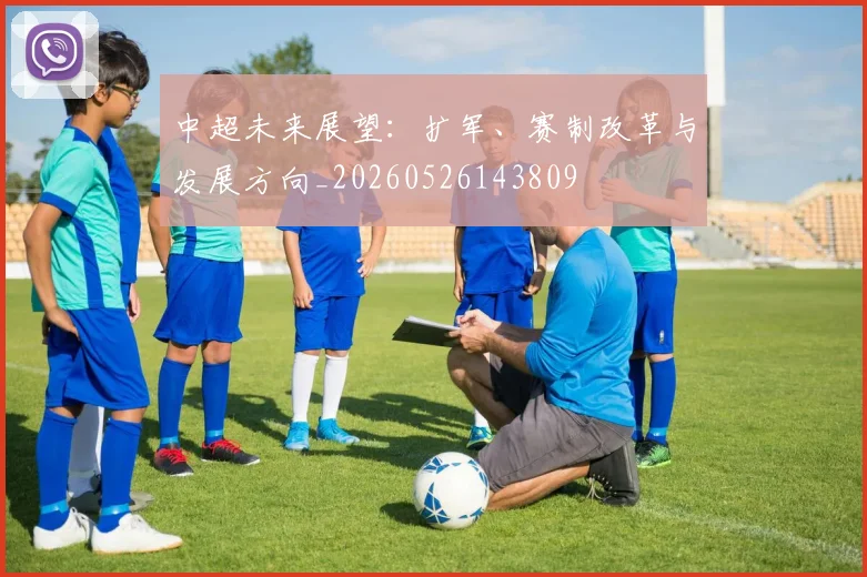 中超未来展望：扩军、赛制改革与发展方向_20260526143809