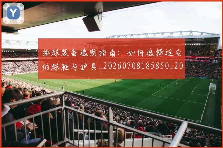 排球装备选购指南：如何选择适合的球鞋与护具_20260708185850_20260723183548