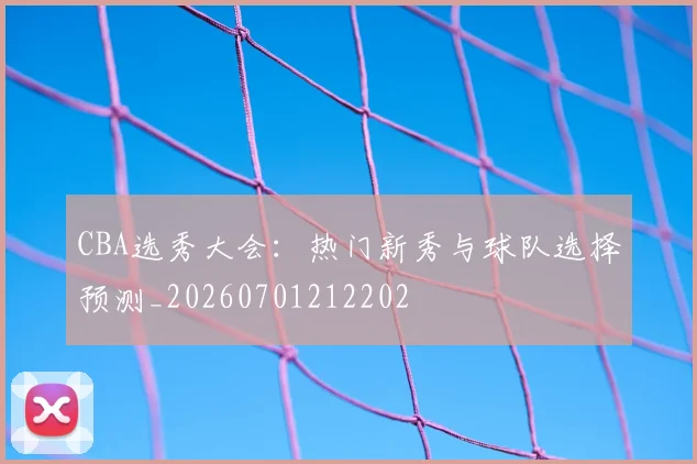 CBA选秀大会：热门新秀与球队选择预测_20260701212202